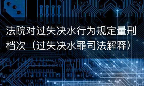 法院对过失决水行为规定量刑档次（过失决水罪司法解释）