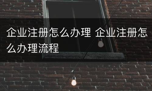 企业注册怎么办理 企业注册怎么办理流程