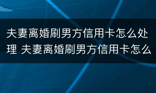 夫妻离婚刷男方信用卡怎么处理 夫妻离婚刷男方信用卡怎么处理的