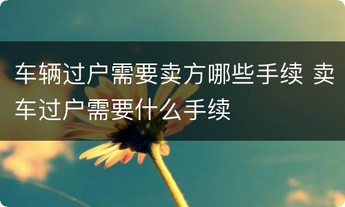 车辆过户需要卖方哪些手续 卖车过户需要什么手续
