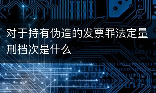 对于持有伪造的发票罪法定量刑档次是什么