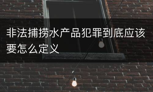 非法捕捞水产品犯罪到底应该要怎么定义