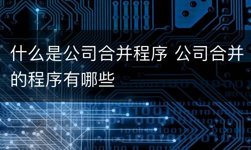 什么是公司合并程序 公司合并的程序有哪些