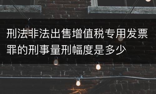 刑法非法出售增值税专用发票罪的刑事量刑幅度是多少