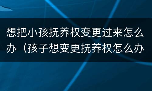 想把小孩抚养权变更过来怎么办（孩子想变更抚养权怎么办）