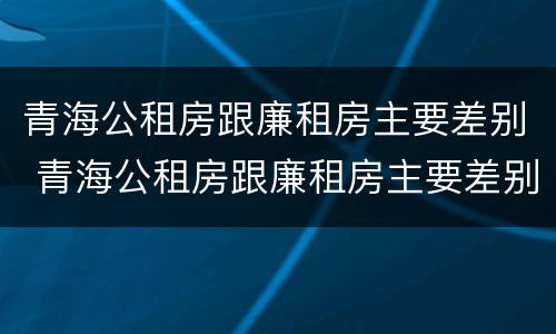 青海公租房跟廉租房主要差别 青海公租房跟廉租房主要差别在哪