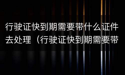 行驶证快到期需要带什么证件去处理（行驶证快到期需要带什么证件去处理违章）