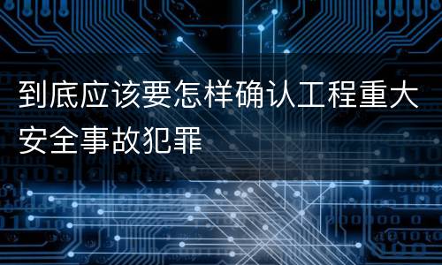 到底应该要怎样确认工程重大安全事故犯罪