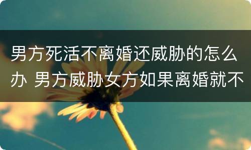男方死活不离婚还威胁的怎么办 男方威胁女方如果离婚就不死不休