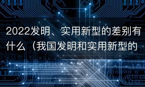 2022发明、实用新型的差别有什么（我国发明和实用新型的标准）