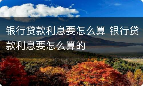 银行贷款利息要怎么算 银行贷款利息要怎么算的