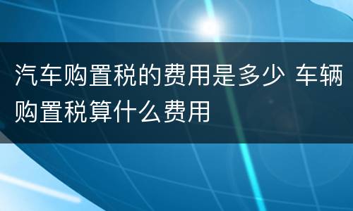 汽车购置税的费用是多少 车辆购置税算什么费用