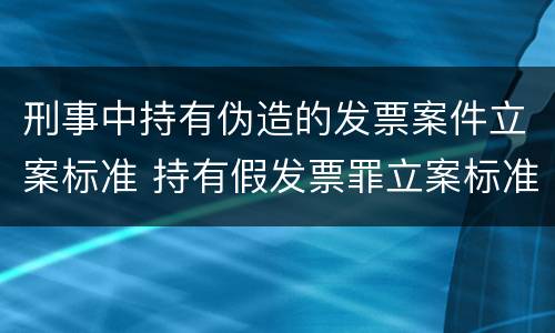 刑事中持有伪造的发票案件立案标准 持有假发票罪立案标准
