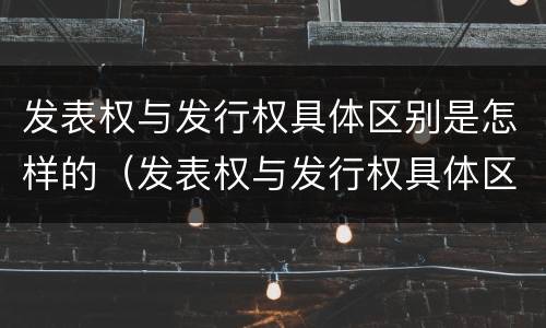 发表权与发行权具体区别是怎样的（发表权与发行权具体区别是怎样的权利）