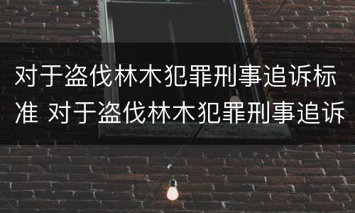 对于盗伐林木犯罪刑事追诉标准 对于盗伐林木犯罪刑事追诉标准是什么