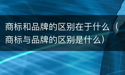 商标和品牌的区别在于什么（商标与品牌的区别是什么）