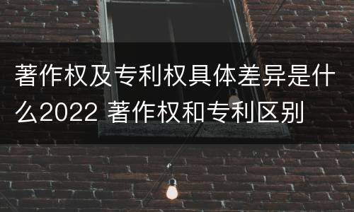 著作权及专利权具体差异是什么2022 著作权和专利区别