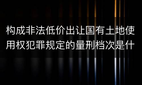 构成非法低价出让国有土地使用权犯罪规定的量刑档次是什么样的