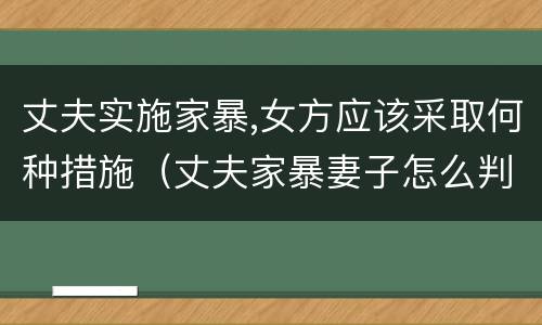 丈夫实施家暴,女方应该采取何种措施（丈夫家暴妻子怎么判刑）