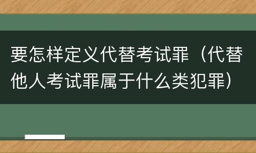 要怎样定义代替考试罪（代替他人考试罪属于什么类犯罪）