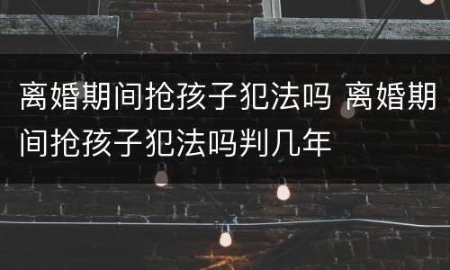 离婚期间抢孩子犯法吗 离婚期间抢孩子犯法吗判几年
