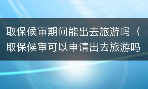 取保候审期间能出去旅游吗（取保候审可以申请出去旅游吗）