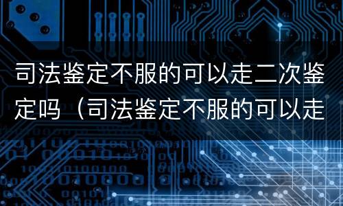 司法鉴定不服的可以走二次鉴定吗（司法鉴定不服的可以走二次鉴定吗）