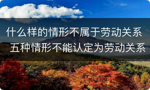 什么样的情形不属于劳动关系 五种情形不能认定为劳动关系
