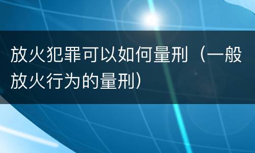 放火犯罪可以如何量刑（一般放火行为的量刑）