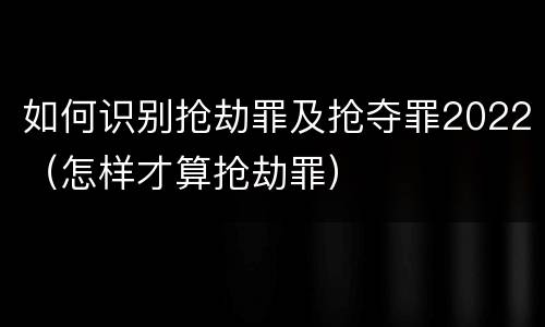 如何识别抢劫罪及抢夺罪2022（怎样才算抢劫罪）
