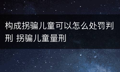 构成拐骗儿童可以怎么处罚判刑 拐骗儿童量刑
