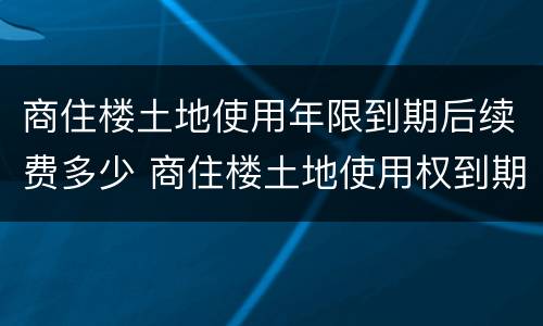 商住楼土地使用年限到期后续费多少 商住楼土地使用权到期怎么办