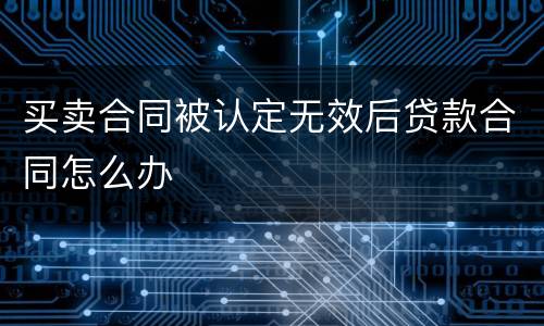 买卖合同被认定无效后贷款合同怎么办