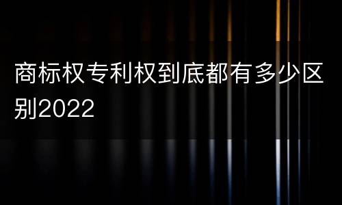 商标权专利权到底都有多少区别2022