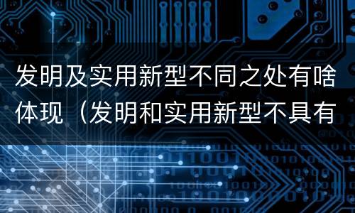 发明及实用新型不同之处有啥体现（发明和实用新型不具有什么特性）