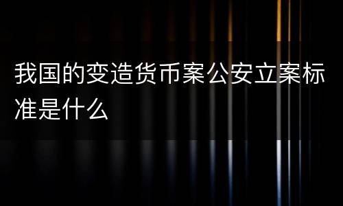我国的变造货币案公安立案标准是什么