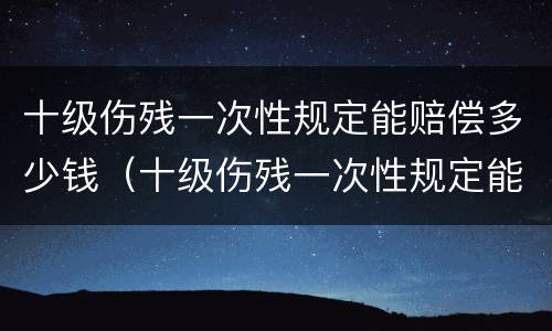 十级伤残一次性规定能赔偿多少钱（十级伤残一次性规定能赔偿多少钱啊）