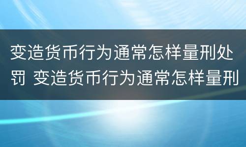 变造货币行为通常怎样量刑处罚 变造货币行为通常怎样量刑处罚的