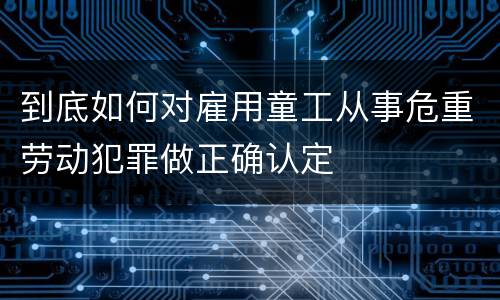 到底如何对雇用童工从事危重劳动犯罪做正确认定