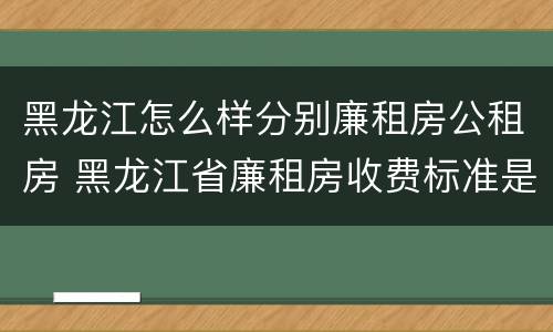 黑龙江怎么样分别廉租房公租房 黑龙江省廉租房收费标准是多少