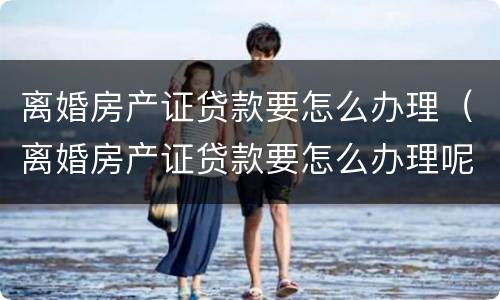 离婚房产证贷款要怎么办理（离婚房产证贷款要怎么办理呢）