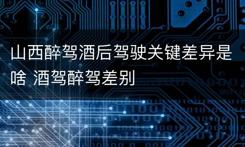 山西醉驾酒后驾驶关键差异是啥 酒驾醉驾差别