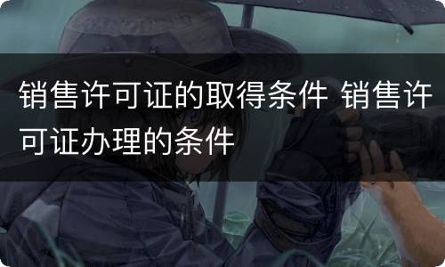 销售许可证的取得条件 销售许可证办理的条件