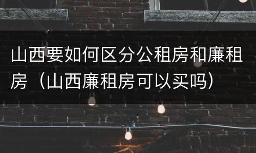 山西要如何区分公租房和廉租房（山西廉租房可以买吗）
