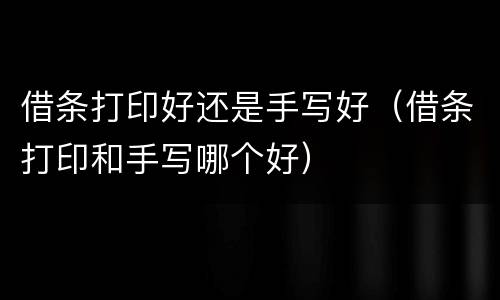 借条打印好还是手写好（借条打印和手写哪个好）
