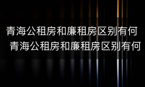 青海公租房和廉租房区别有何 青海公租房和廉租房区别有何联系