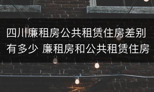 四川廉租房公共租赁住房差别有多少 廉租房和公共租赁住房的区别