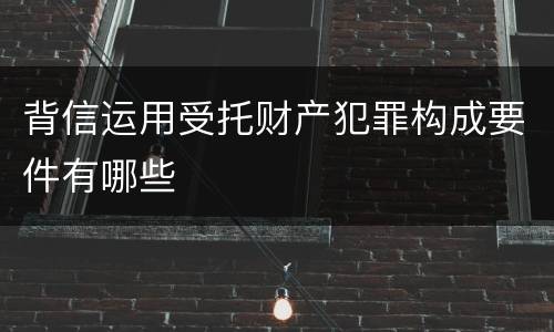 背信运用受托财产犯罪构成要件有哪些
