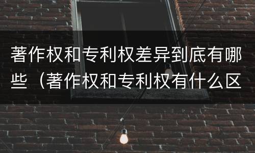 著作权和专利权差异到底有哪些（著作权和专利权有什么区别）