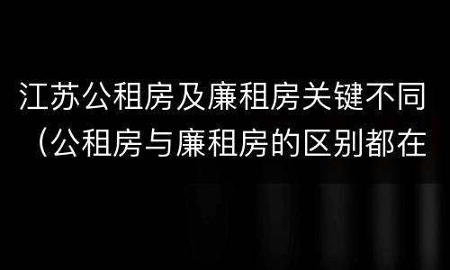 江苏公租房及廉租房关键不同（公租房与廉租房的区别都在此,别再搞错了!）